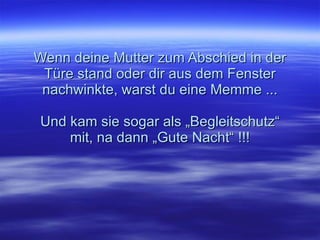 Wenn deine Mutter zum Abschied in der Türe stand oder dir aus dem Fenster nachwinkte, warst du eine Memme ... Und kam sie sogar als „Begleitschutz“ mit, na dann „Gute Nacht“ !!! 