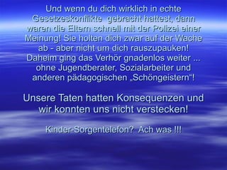 Und wenn du dich wirklich in echte Gesetzeskonflikte  gebracht hattest, dann waren die Eltern schnell mit der Polizei einer Meinung! Sie holten dich zwar auf der Wache ab - aber nicht um dich rauszupauken! Daheim ging das Verhör gnadenlos weiter ... ohne Jugendberater, Sozialarbeiter und anderen pädagogischen „Schöngeistern“! Unsere Taten hatten Konsequenzen und wir konnten uns nicht verstecken! Kinder-Sorgentelefon?  Ach was !!! 