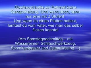 Überhaupt hatte ein Fahrrad keine Gangschaltung. Und wenn doch, dann nur eine mit 3 Stufen!  Und wenn du einen Platten hattest, lerntest du vom Vater, wie man das selber flicken konnte! (Am Samstagnachmittag – mit Wassereimer, Schlauchwerkzeug, Schmirgelpapier und Gummilösung ...) 