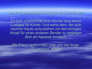 Das Fernsehprogramm begann erst um 18 Uhr!  Da kam (manchmal) eine Stunde lang etwas Lustiges für Kinder. Und wehe dem, der sich nachher traute aufzustehen um den einzigen Knopf für einen anderen Sender zu betätigen (fest am Apparat montiert).   Die Eltern bestimmten, was und wie lange  „TV-geglotzt“ wurde! 