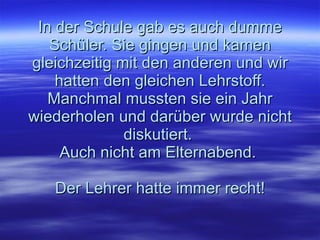 In der Schule gab es auch dumme Schüler. Sie gingen und kamen gleichzeitig mit den anderen und wir hatten den gleichen Lehrstoff. Manchmal mussten sie ein Jahr wiederholen und darüber wurde nicht diskutiert.  Auch nicht am Elternabend.  Der Lehrer hatte immer recht! 
