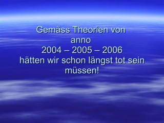 Gemäss Theorien von  anno  2004 – 2005 – 2006 hätten wir schon längst tot sein müssen! 