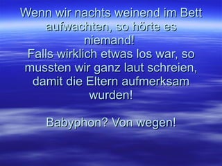 Wenn wir nachts weinend im Bett aufwachten, so hörte es niemand!  Falls wirklich etwas los war, so mussten wir ganz laut schreien, damit die Eltern aufmerksam wurden! Babyphon? Von wegen! 