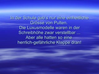 In der Schule gab‘s nur eine einheitliche Grösse von Pulten.  Die Luxusmodelle waren in der Schreibhöhe zwar verstellbar ... Aber alle hatten so eine  herrlich-gefährliche Klappe dran! 