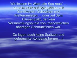 Wir liessen im Wald „die Sau raus“ ... oder im Park auf Spielplätzen mit Sandkasten, Schaukeln und Klettergerüsten ... oder auf dem Pausenplatz, der kein Versammlungspunkt von irgendwelchen abartigen Schmutzfinken war. Da lagen auch keine Spritzen und gebrauchte Kondome herum ...!   