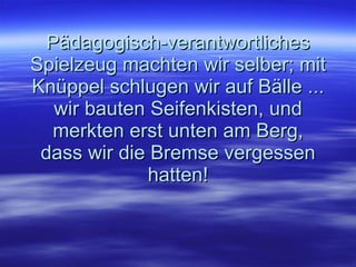 Pädagogisch-verantwortliches Spielzeug machten wir selber; mit Knüppel schlugen wir auf Bälle ... wir bauten Seifenkisten, und merkten erst unten am Berg, dass wir die Bremse vergessen hatten! 