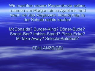 Wir machten unsere Pausenbrote selber, nahmen am Morgen einen Apfel mit, und wenn wir das vergassen, konnte man in der Schule nichts kaufen! McDonalds? Burger-King? Döner-Bude?  Snack-Bar? Imbiss-Stand? Pizza-Ecke? M-Take-Away? Selecta-Automat? FEHLANZEIGE!   