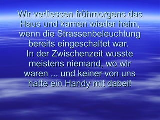 Wir verliessen frühmorgens das Haus und kamen wieder heim, wenn die Strassenbeleuchtung bereits eingeschaltet war.  In der Zwischenzeit wusste meistens niemand, wo wir waren ... und keiner von uns hatte ein Handy mit dabei! 