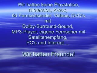 Wir hatten keine Playstation, Nintendos, X-box,  64 Fernsehsender, Videos, DVD‘s mit  Dolby-Surround-Sound,  MP3-Player, eigene Fernseher mit Satelitenempfang,  PC‘s und Internet ...  Wir hatten Freunde! 