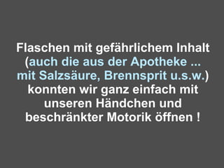 Flaschen mit gefährlichem Inhalt ( auch die aus der Apotheke ... mit Salzsäure, Brennsprit u.s.w. ) konnten wir ganz einfach mit unseren Händchen und beschränkter Motorik öffnen ! 