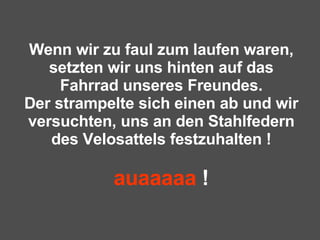 Wenn wir zu faul zum laufen waren, setzten wir uns hinten auf das Fahrrad unseres Freundes. Der strampelte sich einen ab und wir versuchten, uns an den Stahlfedern des Velosattels festzuhalten ! auaaaaa  ! 
