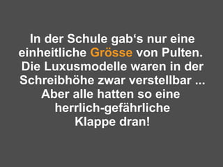 In der Schule gab‘s nur eine einheitliche  Grösse  von Pulten.  Die Luxusmodelle waren in der Schreibhöhe zwar verstellbar ... Aber alle hatten so eine  herrlich-gefährliche Klappe dran! 