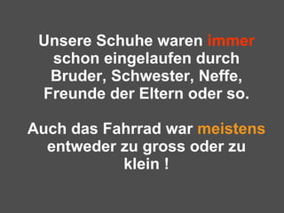 Unsere Schuhe waren  immer  schon eingelaufen durch Bruder, Schwester, Neffe, Freunde der Eltern oder so.   Auch das Fahrrad war  meistens  entweder zu gross oder zu klein ! 