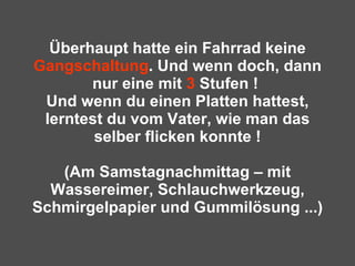 Überhaupt hatte ein Fahrrad keine  Gangschaltung . Und wenn doch, dann nur eine mit  3  Stufen !  Und wenn du einen Platten hattest, lerntest du vom Vater, wie man das selber flicken konnte ! (Am Samstagnachmittag – mit Wassereimer, Schlauchwerkzeug, Schmirgelpapier und Gummilösung ...) 