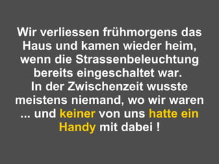 Wir verliessen frühmorgens das Haus und kamen wieder heim, wenn die Strassenbeleuchtung bereits eingeschaltet war.  In der Zwischenzeit wusste meistens niemand, wo wir waren ... und  keiner  von uns  hatte ein   Handy  mit dabei ! 