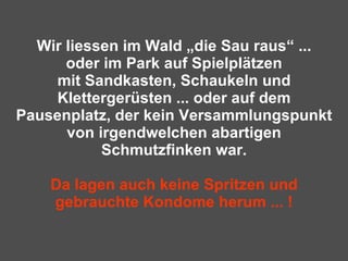 Wir liessen im Wald „die Sau raus“ ... oder im Park auf Spielplätzen mit Sandkasten, Schaukeln und Klettergerüsten ... oder auf dem Pausenplatz, der kein Versammlungspunkt von irgendwelchen abartigen Schmutzfinken war. Da lagen auch keine Spritzen und gebrauchte Kondome herum ... ! 