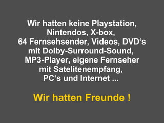 Wir hatten keine Playstation, Nintendos, X-box,  64 Fernsehsender, Videos, DVD‘s mit Dolby-Surround-Sound,  MP3-Player, eigene Fernseher mit Satelitenempfang,  PC‘s und Internet ...  Wir hatten Freunde ! 