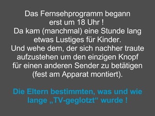 Das Fernsehprogramm begann erst um 18 Uhr !  Da kam (manchmal) eine Stunde lang etwas Lustiges für Kinder. Und wehe dem, der sich nachher traute aufzustehen um den einzigen Knopf für einen anderen Sender zu betätigen (fest am Apparat montiert).   Die Eltern bestimmten, was und wie lange „TV-geglotzt“ wurde ! 