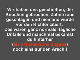 Wir haben uns geschnitten, die Knochen gebrochen, Zähne raus geschlagen und niemand wurde vor den Richter zitiert.  Das waren ganz normale, tägliche Unfälle und manchmal bekamst du hinterher ( als erzieherische Zugabe ) noch eins auf den Arsch ! 