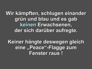 Wir kämpften, schlugen einander grün und blau und es gab keinen  Erwachsenen, der sich darüber aufregte. Keiner hängte deswegen gleich eine „Peace“-Flagge zum Fenster raus ! 