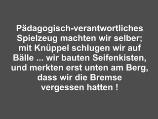 Pädagogisch-verantwortliches Spielzeug machten wir selber; mit Knüppel schlugen wir auf Bälle ... wir bauten Seifenkisten, und merkten erst unten am Berg, dass wir die Bremse vergessen hatten ! 