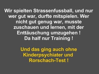 Wir spielten Strassenfussball, und nur wer gut war, durfte mitspielen. Wer nicht gut genug war, musste zuschauen und lernen, mit der Enttäuschung umzugehen ! Da half nur Training ! Und das ging auch ohne Kinderpsychiater und  Rorschach-Test ! 