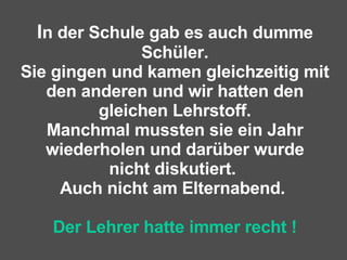 I n der Schule gab es auch dumme Schüler. Sie gingen und kamen gleichzeitig mit den anderen und wir hatten den gleichen Lehrstoff. Manchmal mussten sie ein Jahr wiederholen und darüber wurde nicht diskutiert.  Auch nicht am Elternabend.  Der Lehrer hatte immer recht ! 