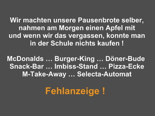 Wir machten unsere Pausenbrote selber, nahmen am Morgen einen Apfel mit und wenn wir das vergassen, konnte man in der Schule nichts kaufen ! McDonalds … Burger-King … Döner-Bude  Snack-Bar … Imbiss-Stand … Pizza-Ecke M-Take-Away … Selecta-Automat Fehlanzeige !   