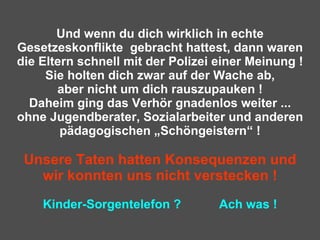 Und wenn du dich wirklich in echte Gesetzeskonflikte  gebracht hattest, dann waren die Eltern schnell mit der Polizei einer Meinung ! Sie holten dich zwar auf der Wache ab, aber nicht um dich rauszupauken ! Daheim ging das Verhör gnadenlos weiter ... ohne Jugendberater, Sozialarbeiter und anderen pädagogischen „Schöngeistern“ ! Unsere Taten hatten Konsequenzen und wir konnten uns nicht verstecken ! Kinder-Sorgentelefon ?  Ach was ! 