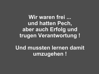Wir waren frei ... und hatten Pech, aber auch Erfolg und trugen Verantwortung ! Und mussten lernen damit umzugehen ! 