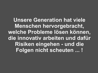 Unsere Generation hat viele Menschen hervorgebracht, welche Probleme lösen können, die innovativ arbeiten und dafür Risiken eingehen - und die Folgen nicht scheuten ... ! 