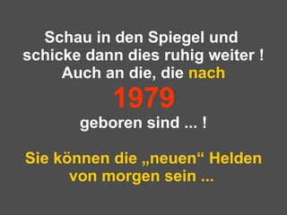 Schau in den Spiegel und  schicke dann dies ruhig weiter ! Auch an die, die  nach 1979 geboren sind ... ! Sie können die „neuen“ Helden von morgen sein ...   