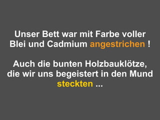 Unser Bett war mit Farbe voller Blei und Cadmium  angestrichen  ! Auch die bunten Holzbauklötze, die wir uns begeistert in den Mund  steckten  ... 