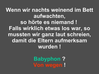 Wenn wir nachts weinend im Bett aufwachten, so hörte es niemand !  Falls wirklich etwas los war, so mussten wir ganz laut schreien, damit die Eltern aufmerksam wurden ! Babyphon  ? Von wegen  ! 