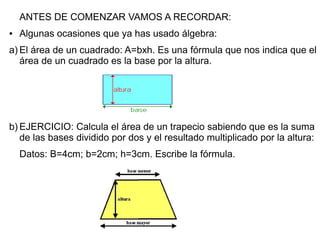 ANTES DE COMENZAR VAMOS A RECORDAR:
●   Algunas ocasiones que ya has usado álgebra:
a) El área de un cuadrado: A=bxh. Es una fórmula que nos indica que el
   área de un cuadrado es la base por la altura.




b) EJERCICIO: Calcula el área de un trapecio sabiendo que es la suma
   de las bases dividido por dos y el resultado multiplicado por la altura:
    Datos: B=4cm; b=2cm; h=3cm. Escribe la fórmula.
 