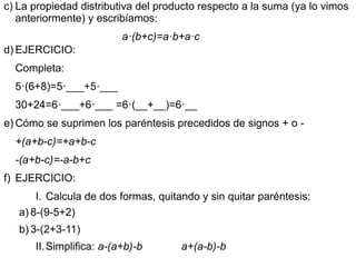 c) La propiedad distributiva del producto respecto a la suma (ya lo vimos
   anteriormente) y escribíamos:
                          a·(b+c)=a·b+a·c
d) EJERCICIO:
  Completa:
  5·(6+8)=5·___+5·___
  30+24=6·___+6·___ =6·(__+__)=6·__
e) Cómo se suprimen los paréntesis precedidos de signos + o -
  +(a+b-c)=+a+b-c
  -(a+b-c)=-a-b+c
f) EJERCICIO:
       I. Calcula de dos formas, quitando y sin quitar paréntesis:
   a) 8-(9-5+2)
   b) 3-(2+3-11)
      II. Simplifica: a-(a+b)-b       a+(a-b)-b
 