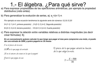 1.- El álgebra. ¿Para qué sirve?
a) Para expresar propiedades de las operaciones aritméticas, por ejemplo la propiedad
   distributiva (visto antes)
b) Para generalizar la evolución de series, ej: an=(n-1)·n
  Por ejemplo en esa ecuación tendremos la siguiente serie de números: 0,2,6,12,20

  0=(1-1)·1 (n=1, primera posición) ; 2=(2-1)·2 (n=2, Segunda posición)

  6=(3-1)·3 (n=3, tercera posición) ; 12=(4-1)·4 (n=4, Cuarta posición)

c) Para expresar la relación entre variables relativas a distintas magnitudes (es decir
   crear fórmulas): Ej
  En un concesionario quieren calcular lo que tengo que pagar al mes para comprarme una moto, si puedo
  dar una entrada de 500€ y quiero pagarla en 30 meses

  X es el precio de la moto.
  500€ es lo que pago de entrada                               El precio de lo que pague variará en función
                                                               de lo que valga la moto.
  30 es el número de meses en los que la pagaré
  Y será lo que pague al mes                                                    X −500
                                                                           Y=
                                                                                  30
 