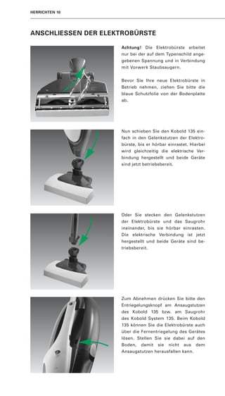 HERRICHTEN 10




ANSCHLIESSEN DER ELEKTROBÜRSTE

                     Achtung! Die Elektrobürste arbeitet
                     nur bei der auf dem Typenschild ange-
                     gebenen Spannung und in Verbindung
                     mit Vorwerk Staubsaugern.


                     Bevor Sie Ihre neue Elektrobürste in
                     Betrieb nehmen, ziehen Sie bitte die
                     blaue Schutzfolie von der Bodenplatte
                     ab.




                     Nun schieben Sie den Kobold 135 ein-
                     fach in den Gelenkstutzen der Elektro-
                     bürste, bis er hörbar einrastet. Hierbei
                     wird gleichzeitig die elektrische Ver-
                     bindung hergestellt und beide Geräte
                     sind jetzt betriebsbereit.




                     Oder Sie stecken den Gelenkstutzen
                     der Elektrobürste und das Saugrohr
                     ineinander, bis sie hörbar einrasten.
                     Die elektrische Verbindung ist jetzt
                     hergestellt und beide Geräte sind be-
                     triebsbereit.




                     Zum Abnehmen drücken Sie bitte den
                     Entriegelungsknopf am Ansaugstutzen
                     des Kobold 135 bzw. am Saugrohr
                     des Kobold System 135. Beim Kobold
                     135 können Sie die Elektrobürste auch
                     über die Fernentriegelung des Gerätes
                     lösen. Stellen Sie sie dabei auf den
                     Boden,   damit    sie   nicht   aus   dem
                     Ansaugstutzen herausfallen kann.
 