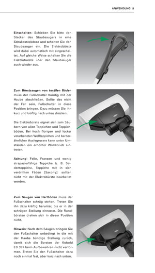 ANWENDUNG 11




Einschalten: Schieben Sie bitte den
Stecker   des   Staubsaugers      in   eine
Schukosteckdose und schalten Sie den
Staubsauger ein. Die Elektrobürste
wird dabei automatisch mit eingeschal-
tet. Auf gleiche Weise schalten Sie die
Elektrobürste über den Staubsauger
auch wieder aus.




Zum Bürstsaugen von textilen Böden
muss der Fußschalter bündig mit der
Haube abschließen. Sollte das nicht
der Fall sein, Fußschalter in diese
Position bringen. Dazu müssen Sie ihn
kurz und kräftig nach unten drücken.


Die Elektrobürste eignet sich zum Säu-
bern von allen Teppichen und Teppich-
böden. Bei hoch florigen und locker
verarbeiteten Wollteppichen und berber-
ähnlicher Auslegeware kann unter Um-
ständen ein erhöhter Wollabrieb ein-
treten.


Achtung! Felle, Fransen und wenig
strapazierfähige Teppiche (z. B. Sei-
denteppiche,    Teppiche   mit    in   sich
verdrillten   Fäden   [Saxony])    sollten
nicht mit der Elektrobürste bearbeitet
werden.




Zum Saugen von Hartböden muss der
Fußschalter schräg stehen. Treten Sie
ihn dazu kräftig herunter, bis er in der
schrägen Stellung einrastet. Die Rund-
bürsten drehen sich in dieser Position
nicht.


Hinweis: Nach dem Saugen bringen Sie
den Fußschalter unbedingt in die mit
der Haube bündige Stellung zurück,
damit sich die Borsten der Kobold
EB 351 beim Aufbewahren nicht verfor-
men. Treten Sie den Fußschalter dazu
noch einmal fest, aber kurz nach unten.
 