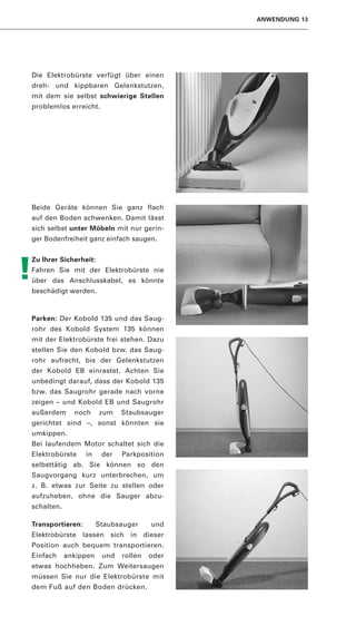 ANWENDUNG 13




Die Elektrobürste verfügt über einen
dreh- und kippbaren Gelenkstutzen,
mit dem sie selbst schwierige Stellen
problemlos erreicht.




Beide Geräte können Sie ganz flach
auf den Boden schwenken. Damit lässt
sich selbst unter Möbeln mit nur gerin-
ger Bodenfreiheit ganz einfach saugen.


Zu Ihrer Sicherheit:

!
Fahren Sie mit der Elektrobürste nie
über das Anschlusskabel, es könnte
beschädigt werden.



Parken: Der Kobold 135 und das Saug-
rohr des Kobold System 135 können
mit der Elektrobürste frei stehen. Dazu
stellen Sie den Kobold bzw. das Saug-
rohr aufrecht, bis der Gelenkstutzen
der Kobold EB einrastet. Achten Sie
unbedingt darauf, dass der Kobold 135
bzw. das Saugrohr gerade nach vorne
zeigen – und Kobold EB und Saugrohr
außerdem      noch     zum    Staubsauger
gerichtet sind –, sonst könnten sie
umkippen.
Bei laufendem Motor schaltet sich die
Elektrobürste     in    der   Parkposition
selbsttätig ab. Sie können so den
Saugvorgang kurz unterbrechen, um
z. B. etwas zur Seite zu stellen oder
aufzuheben, ohne die Sauger abzu-
schalten.

Transportieren:        Staubsauger     und
Elektrobürste lassen sich in dieser
Position auch bequem transportieren.
Einfach     ankippen    und   rollen   oder
etwas hochheben. Zum Weitersaugen
müssen Sie nur die Elektrobürste mit
dem Fuß auf den Boden drücken.
 