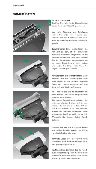 WARTUNG 14




RUNDBÜRSTEN


              !
              Zu Ihrer Sicherheit:
              Greifen Sie nicht in die Elektrobürste,
              bevor diese vom Kobold getrennt ist.


              Vor   jeder   Wartung    und    Reinigung
              ziehen Sie bitte immer zuerst den
              Stecker aus der Steckdose und neh-
              men die Elektrobürste vom Staubsau-
              ger ab.


              Bürstwirkung: Bitte kontrollieren Sie
              von Zeit zu Zeit, ob die schwarzen
              Borstenbüschel noch länger sind als die
              roten Einzelbüschel. Falls nicht, sollten
              Sie die Rundbürsten auswechseln, da
              sie keine Bürstwirkung mehr haben
              und unter Umständen die Teppiche
              sogar beschädigen könnten.


              Auswechseln der Rundbürsten: Dazu
              nehmen Sie die Elektrobürste vom
              Staubsauger ab und drücken die gelbe
              Taste. Die Haube schnappt auf und
              lässt sich jetzt leicht aufklappen.

              Nun ziehen Sie die Rundbürsten an
              dem weißen bzw. roten Ring aus dem
              Bürstentunnel heraus.
              Die neuen Rundbürsten drücken Sie
              mit einer leichten Drehung auf die An-
              triebswelle, bis sie einrasten. Achten
              Sie bitte darauf, dass die Bürsten
              immer den farbigen Symbolen zuge-
              ordnet sind (weiß zu weiß, rot zu rot).
              Wechseln Sie immer beide Rund-
              bürsten.



              Klappen Sie jetzt die elastische Haube
              mit beiden Händen wieder vorsichtig
              zu, bis sie hörbar einrastet.


              Hinweis: Lässt sich die Haube nicht
              schließen, sind die Rundbürsten nicht
              weit genug eingeschoben.


              Nachbestellen: Bestellen Sie die Rund-
              bürsten rechtzeitig nach. Näheres dazu
              finden Sie am Ende dieser Gebrauchs-
              anleitung unter „Nachbestellen“.
 