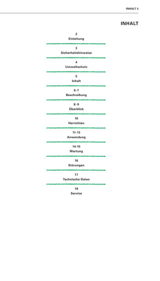 INHALT 5




                      INHALT

        2
    Einleitung


        3
Sicherheitshinweise


        4
  Umweltschutz


        5
      Inhalt


       6 -7
   Beschreibung


       8-9
     Überblick


        10
    Herrichten


       11-13
   Anwendung


       14-15
     Wartung


        16
    Störungen


        17
 Technische Daten


        18
      Service
 