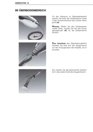HERRICHTEN 12



IM ÜBERBODENBEREICH

                      Für den Gebrauch im Überbodenbereich
                      stecken Sie bitte den Gerätestecker direkt
                      in den Aufnahmestutzen des unteren Hand-
                      griffs (H).

                      Hinweis:  Wollen Sie den Gerätestecker
                      wieder lösen, müssen Sie hier den Entrie-
                      gelungsknopf (G) für die Stielaufnahme
                      drücken.




                      Zum    Anschluss des Überbodenzubehörs
                      schieben Sie bitte erst den Saugschlauch
                      auf den Ansaugstutzen des Kobolds, bis er
                      einrastet.




                      Nun stecken Sie das gewünschte Zubehör-
                      teil in das andere Ende des Saugschlauchs.
 