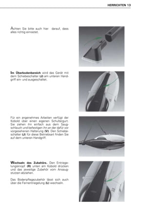 HERRICHTEN 13




Achten    Sie bitte auch hier   darauf, dass
alles richtig einrastet.




Im   Überbodenbereich wird das Gerät mit
dem Schiebeschalter (J) am unteren Hand-
griff ein- und ausgeschaltet.




Für ein angenehmes Arbeiten verfügt der
Kobold über einen eigenen Schultergurt.
Sie ziehen ihn einfach aus dem Saug-
schlauch und befestigen ihn an der dafür vor
vorgesehenen Halterung (V). Den Schiebe-
schalter (J) für diese Betriebsart finden Sie
auf dem unteren Handgriff.




Wechseln    des Zubehörs. Den Entriege-
lungsknopf (R) unten am Kobold drücken
und das jeweilige Zubehör vom Ansaug-
stutzen abziehen.

Das Bodenpflegezubehör lässt sich auch
über die Fernentriegelung (L) wechseln.
 