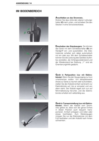 ANWENDUNG 14



IM BODENBEREICH

                  Anschließen an das Stromnetz.
                  Drehen Sie dazu bitte den oberen Leitungs-
                  halter (C) nach unten, und schieben Sie den
                  Stecker in eine Schukosteckdose.




                  Einschalten des Staubsaugers. Sie können
                  das Gerät mit dem Schiebeschalter (D) am
                  Handgriff ein- und ausschalten. Die Elek-
                  trobürste schaltet sich dabei automatisch
                  mit ein oder aus. Mit dem Schiebeschalter
                  können Sie die Leistung des Gerätes stufen-
                  los verstellen, der Anfangswiederstand und
                  der Wiederstand bei Stellung „1“ sind als
                  Orientierungshilfe gedacht.




                  Gerät    in Parkposition (nur mit Elektro-
                  bürste): Wenn Sie den Saugvorgang nur kurz
                  unterbrechen wollen. Um beispielsweise
                  etwas zur Seite zu räumen oder aufzuheben,
                  stellen Sie den Kobold einfach senkrecht zur
                  Elektrobürste auf, bis er einrastet und von
                  allein steht. Der Kobold regelt sich nun auf
                  Minimalleistung herunter, und die Elektro-
                  bürste schaltet sich selbsttätig aus.




                  Gerät in Transportstellung (nur mit Elektro-
                  bürste): Wenn der Kobold vom Strom-
                  netz gelöst ist, lässt sich die ganze Einheit
                  in dieser Position auch bequem trans-
                  portieren. Einfach ankippen und rollen oder
                  etwas hochheben. Zum Weitersaugen
                  müssen Sie nur die Elektrobürste mit dem
                  Fuß festhalten und den Kobold nach hinten
                  schwenken.
 