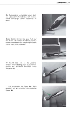 ANWENDUNG 19




Die  Elektrobüste verfügt über einen dreh-
und kippbaren Gelenkstutzen. Mit dem sie
selbst schwierige Stellen problemlos er-
reicht.




Beide    Geräte können Sie ganz flach auf
den Boden schwenken. Damit lässt sich nur
selbst unter Möbeln mit nur geringer Boden-
freiheit ganz einfach saugen.




Ihr Kobold lässt sich an die verschie-
densten Arbeitsbedingungen auch Körper-
größen des Benutzers anpassen: durch
Verstellen (E) …




… oder Abnehmen des Stiels (G). Beim
Anheben auf Teppichstufen hilft die Halte-
klappe (P).
 