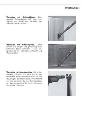 ANWENDUNG 21



Variodüse    mit Aufsteckbürste. Eine
spezielle Aufsteckbüste hilft beim Ent-
stauben von Heizkörpern, Lamellen von
Jalousien und ähnlichem.




Variodüse    mit Aufsteckpinsel. Damit
können Sie saugen und gleichzeitig auch
haftenden Staub entfernen – wie bei-
spielsweise bei Fußleisten, Armaturen und
Phonogeräten.




Variodüse   mit Bohrstaubdüse. Sie ist be-
sonders praktisch, um beim Bohren den
besonders feinen Bohrstaub direkt vor Ort
abzusaugen. Schalten Sie dazu Ihren Kobold
ein, und platzieren Sie die Bohrstaubdüse
um das vorgesehene Bohrloch – sie saugt
sich an der Wand fest.
 