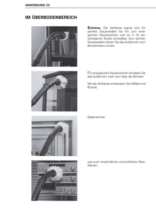 ANWENDUNG 22



IM ÜBERBODENBEREICH

                      Softdüse.  Die Softdüse eignet sich für
                      sanftes Staubwedeln bis hin zum ener-
                      gischen Staubwischen und ist in 10 ver-
                      schiedenen Stufen einstellbar. Zum sanften
                      Staubwedeln ziehen Sie das Außenrohr vom
                      Borstenkranz zurück.




                      Für energisches Staubwischen schieben Sie
                      das Außenrohr nach vorn über die Borsten.

                      Mit der Softdüse entstauben Sie Möbel und
                      Bücher,




                      Bilderrahmen




                      wie auch empfindliche und profilierte Ober-
                      flächen.
 