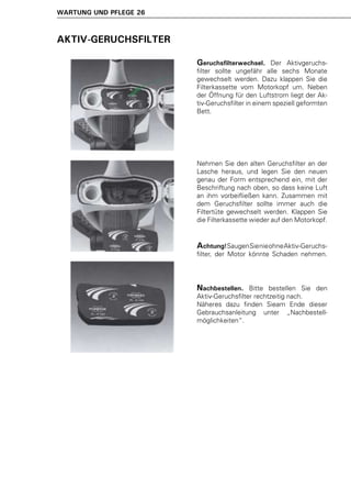 WARTUNG UND PFLEGE 26



AKTIV-GERUCHSFILTER

                        Geruchsfilterwechsel.     Der Aktivgeruchs-
                        filter sollte ungefähr alle sechs Monate
                        gewechselt werden. Dazu klappen Sie die
                        Filterkassette vom Motorkopf um. Neben
                        der Öffnung für den Luftstrom liegt der Ak-
                        tiv-Geruchsfilter in einem speziell geformten
                        Bett.




                        Nehmen Sie den alten Geruchsfilter an der
                        Lasche heraus, und legen Sie den neuen
                        genau der Form entsprechend ein, mit der
                        Beschriftung nach oben, so dass keine Luft
                        an ihm vorbeifließen kann. Zusammen mit
                        dem Geruchsfilter sollte immer auch die
                        Filtertüte gewechselt werden. Klappen Sie
                        die Filterkassette wieder auf den Motorkopf.


                        Achtung! Saugen Sie nie ohne Aktiv-Geruchs-
                        filter, der Motor könnte Schaden nehmen.




                        Nachbestellen.    Bitte bestellen Sie den
                        Aktiv-Geruchsfilter rechtzeitig nach.
                        Näheres dazu finden Sieam Ende dieser
                        Gebrauchsanleitung unter „Nachbestell-
                        möglichkeiten“.
 