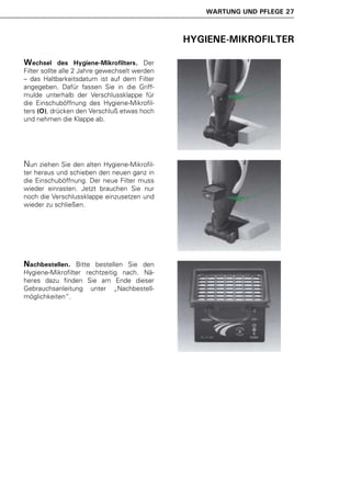 WARTUNG UND PFLEGE 27



                                               HYGIENE-MIKROFILTER

Wechsel      des Hygiene-Mikrofilters. Der
Filter sollte alle 2 Jahre gewechselt werden
– das Haltbarkeitsdatum ist auf dem Filter
angegeben. Dafür fassen Sie in die Griff-
mulde unterhalb der Verschlussklappe für
die Einschuböffnung des Hygiene-Mikrofil-
ters (O), drücken den Verschluß etwas hoch
und nehmen die Klappe ab.




Nun ziehen Sie den alten Hygiene-Mikrofil-
ter heraus und schieben den neuen ganz in
die Einschuböffnung. Der neue Filter muss
wieder einrasten. Jetzt brauchen Sie nur
noch die Verschlussklappe einzusetzen und
wieder zu schließen.




Nachbestellen.   Bitte bestellen Sie den
Hygiene-Mikrofilter rechtzeitig nach. Nä-
heres dazu finden Sie am Ende dieser
Gebrauchsanleitung unter „Nachbestell-
möglichkeiten“.
 